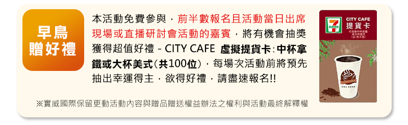 本活動免費參與，每場次前半數報名且活動當日出席或上線研討會的佳賓(請強調)，將有機會抽獎獲得CITY CAFE虛擬提貨卡:中杯拿鐵或大杯美式(共100位) 每場次活動前將預先抽出幸運得主，欲得好禮，請盡速報名!!