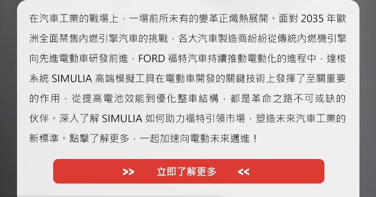 在汽車工業的戰場上，一場前所未有的變革正熾熱展開。面對2035年歐洲全面禁售內燃引擎汽車的挑戰，各大汽車製造商紛紛從傳統內燃機引擎向先進電動車研發前進，FORD福特汽車持續推動電動化的進程中，達梭系統SIMULIA高端模擬工具在電動車開發的關鍵技術上發揮了至關重要的作用，從提高電池效能到優化整車結構，都是革命之路不可或缺的伙伴。深入了解SIMULIA如何助力福特引領市場，塑造未來汽車工業的新標準。