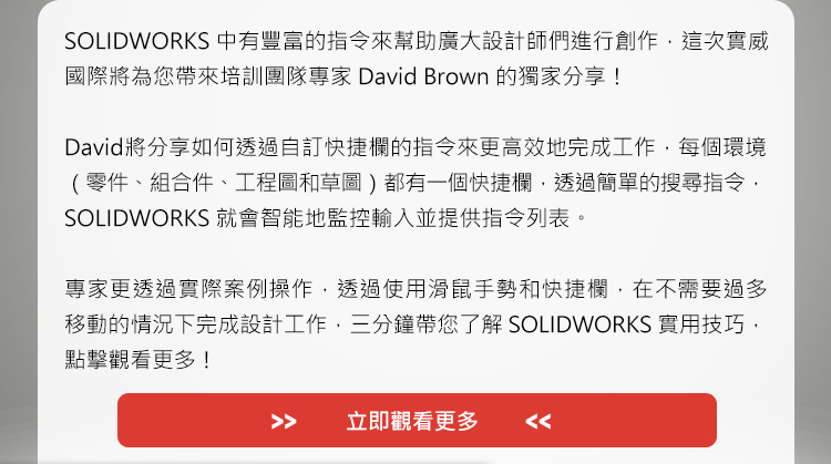 SOLIDWORKS中有豐富的指令來幫助廣大設計師們進行創作，這次實威國際將為您帶來培訓團隊專家David Brown的獨家分享！

David將分享如何透過自訂快捷欄的指令來更高效地完成工作，每個環境（零件、組合件、工程圖和草圖）都有一個快捷欄，透過簡單的搜尋指令，SOLIDWORKS 就會智能地監控輸入並提供指令列表。

專家更透過實際案例操作，透過使用滑鼠手勢和快捷欄，在不需要過多移動的情況下完成設計工作，三分鐘帶您了解SOLIDWORKS實用技巧，點擊觀看更多！