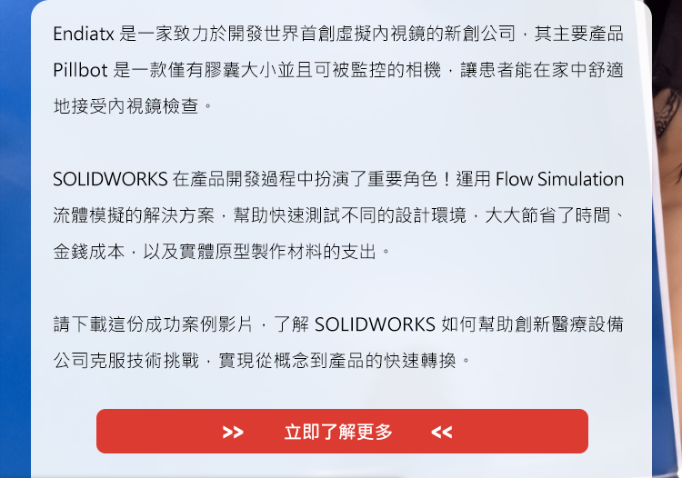 Endiatx是一家致力於開發世界首創虛擬內視鏡的新創公司，其主要產品Pillbot是一款僅有膠囊大小並且可被監控的相機，讓患者能在家中舒適地接受內視鏡檢查。

SOLIDWORKS在產品開發過程中扮演了重要角色！運用Flow Simulation流體模擬的解決方案，幫助快速測試不同的設計環境，大大節省了時間、金錢成本，以及實體原型製作材料的支出。

請下載這份成功案例影片，了解SOLIDWORKS如何幫助創新醫療設備公司克服技術挑戰，實現從概念到產品的快速轉換。