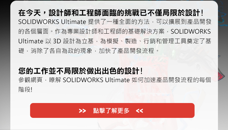 在今天，設計師和工程師面臨的挑戰已不僅局限於設計!
SOLIDWORKS Ultimate提供了一種全面的方法，可以擴展到產品開發的各個層面。作為專業設計師和工程師的基礎解決方案，SOLIDWORKS Ultimate以3D設計為立基，為模擬、製造、行銷和管理工具奠定了基礎，消除了各自為政的現象，加快了產品開發流程。
 
您的工作並不局限於做出出色的設計! 
參觀網頁，瞭解 SOLIDWORKS Ultimate 如何加速產品開發流程的每個階段!