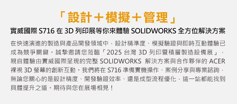 在快速演進的製造與產品開發領域中，設計精準度、模擬驗證與即時互動體驗已成為競爭關鍵。誠摯邀請您蒞臨「2025 台灣3D列印暨積層製造設備展」，親自體驗由實威國際呈現的完整 SOLIDWORKS 解決方案與合作夥伴的ACER裸視3D螢幕的創新互動。我們將在 S716 準備實機操作、案例分享與專業諮詢，無論您關心的是設計精度、開發驗證效率、還是成型流程優化，這一站都能找到具體提升之道。期待與您在展場相見！