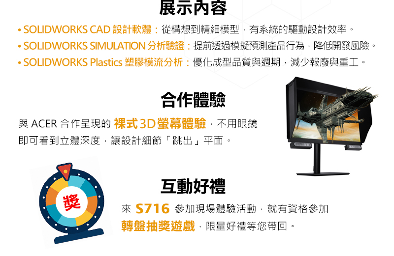 展示內容：
•	SOLIDWORKS CAD 設計軟體：從構想到精細模型，有系統的驅動設計效率。
•	SOLIDWORKS SIMULATION 分析驗證：提前透過模擬預測產品行為，降低開發風險。
•	SOLIDWORKS Plastics 塑膠模流分析：優化成型品質與週期，減少報廢與重工。

合作體驗
與 ACER 合作呈現的 裸式3D螢幕體驗，不用眼鏡即可看到立體深度，讓設計細節「跳出」平面。
互動好禮
來 S716 參加現場體驗活動，就有資格參加 轉盤抽獎遊戲，限量好禮等您帶回。