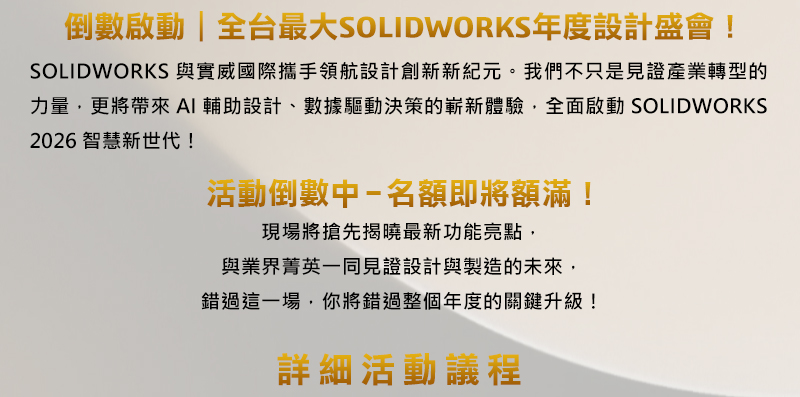 達梭系統SOLIDWORKS 創新日
SOLIDWORKS 2026新功能發表會

【倒數啟動｜全台最大SOLIDWORKS年度設計盛會！】
SOLIDWORKS 與實威國際攜手領航設計創新新紀元。我們不只是見證產業轉型的力量，更將帶來AI輔助設計、數據驅動決策的嶄新體驗，全面啟動 SOLIDWORKS 2026 智慧新世代！

活動倒數中 — 名額即將額滿！
現場將搶先揭曉最新功能亮點，
與業界菁英一同見證設計與製造的未來，
錯過這一場，你將錯過整個年度的關鍵升級！