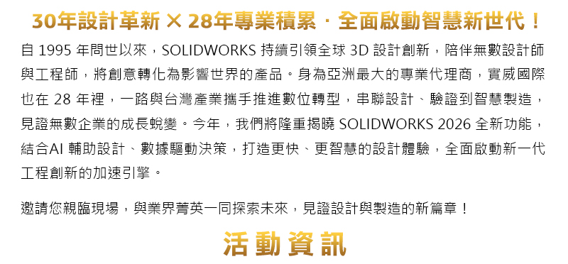 30 年設計革新 × 28 年專業積累．全面啟動智慧新世代！
自 1995 年問世以來，SOLIDWORKS 持續引領全球 3D 設計創新，陪伴無數設計師與工程師，將創意轉化為影響世界的產品。身為亞洲最大的專業代理商，實威國際也在 28 年裡，一路與台灣產業攜手推進數位轉型，串聯設計、驗證到智慧製造，見證無數企業的成長蛻變。
今年，我們將隆重揭曉 SOLIDWORKS 2026 全新功能，結合AI 輔助設計、數據驅動決策，打造更快、更智慧的設計體驗，全面啟動新一代工程創新的加速引擎。

邀請您親臨現場，與業界菁英一同探索未來，見證設計與製造的新篇章！