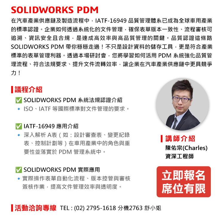 SOLIDWORKS PDM
在汽車產業供應鏈及製造流程中，IATF-16949 品質管理體系已成為全球車用產業的標準認證。企業如何透過系統化的文件管理，確保表單版本一致性、流程審核可追溯、資訊安全且合規，是達成高效率與高品質管理的關鍵。品質認證這條路SOLIDWORKS PDM 帶你穩穩走過！不只是設計資料的儲存工具，更是符合產業標準的表單管理利器。透過本場研討會，您將學習如何活用 PDM 系統強化品質管理流程、符合法規要求、提升文件流轉效率，讓企業在汽車產業供應鏈中更具競爭力！

議程重點
✅ SOLIDWORKS PDM系統法規認證介紹
🔹 ISO、IATF 等國際標準對文件管理的要求。
✅ IATF-16949 應用介紹
🔹 深入解析 A表（如：設計審查表、變更紀錄表、控制計劃等）在車用產業中的角色與重要性並落實於 PDM 管理系統中。
✅ SOLIDWORKS PDM 實際應用
🔹實際操作表單自動化流程、版本控管與審核簽核作業，提高文件管理效率與透明度。