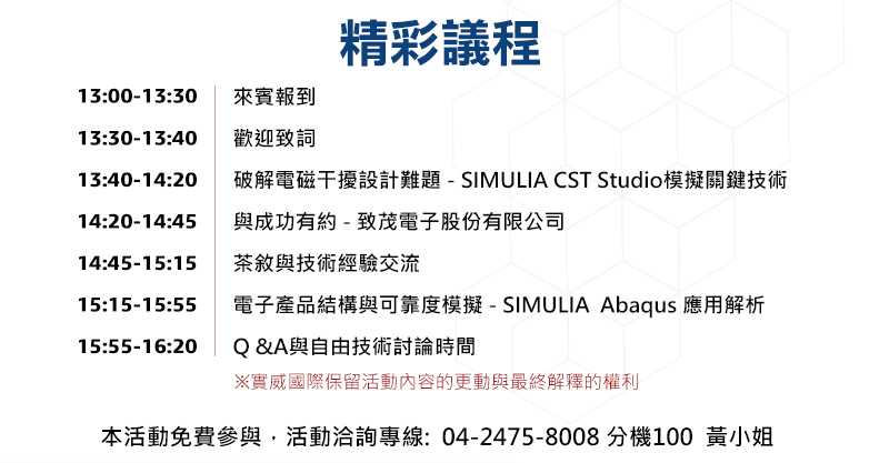 13:00-13:30	來賓報到
13:30-13:40	歡迎致詞 
13:40-14:20	電子產品結構與環境可靠度模擬- SIMULIA  Abaqus 應用解析
14:20-14:45	與成功有約-業界代表現身說法
14:45-15:15	茶敘與技術經驗交流
15:15-16:05	破解電磁干擾設計難題-SIMULIA CST Studio模擬關鍵技術
16:05-16:20	Q &A與自由技術討論時間