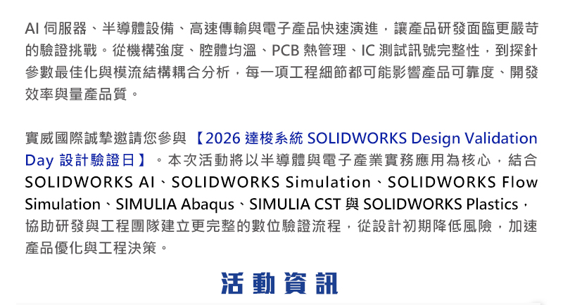 AI 伺服器、半導體設備、高速傳輸與電子產品快速演進，讓產品研發面臨更嚴苛的驗證挑戰。從機構強度、腔體均溫、PCB 熱管理、IC 測試訊號完整性，到探針參數最佳化與模流結構耦合分析，每一項工程細節都可能影響產品可靠度、開發效率與量產品質。

實威國際誠摯邀請您參與 【2026 達梭系統 SOLIDWORKS Design Validation Day 設計驗證日】。本次活動將以半導體與電子產業實務應用為核心，結合 SOLIDWORKS AI、SOLIDWORKS Simulation、SOLIDWORKS Flow Simulation、SIMULIA Abaqus、SIMULIA CST 與 SOLIDWORKS Plastics，協助研發與工程團隊建立更完整的數位驗證流程，從設計初期降低風險，加速產品優化與工程決策。