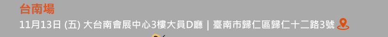 	台南場: 11月13日 (五) 大台南會展中心3樓大員D廳 (臺南市歸仁區歸仁十二路3號)