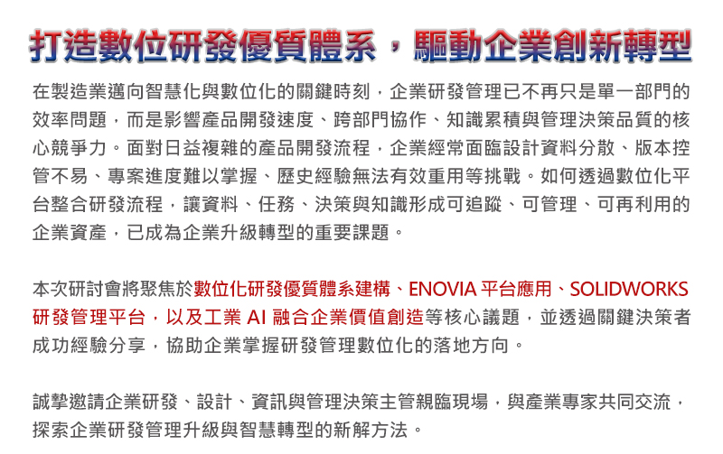 打造數位研發優質體系，驅動企業創新轉型
在製造業邁向智慧化與數位化的關鍵時刻，企業研發管理已不再只是單一部門的效率問題，而是影響產品開發速度、跨部門協作、知識累積與管理決策品質的核心競爭力。面對日益複雜的產品開發流程，企業經常面臨設計資料分散、版本控管不易、專案進度難以掌握、歷史經驗無法有效重用等挑戰。如何透過數位化平台整合研發流程，讓資料、任務、決策與知識形成可追蹤、可管理、可再利用的企業資產，已成為企業升級轉型的重要課題。

本次研討會將聚焦於數位化研發優質體系建構、ENOVIA平台應用、SOLIDWORKS研發管理平台，以及工業AI融合企業價值創造等核心議題，並透過關鍵決策者成功經驗分享，協助企業掌握研發管理數位化的落地方向。
誠摯邀請企業研發、設計、資訊與管理決策主管親臨現場，與產業專家共同交流，探索企業研發管理升級與智慧轉型的新解方法。