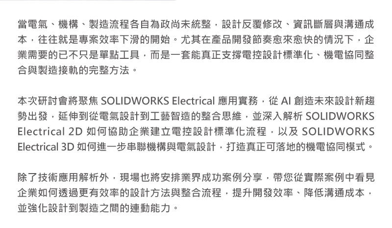 當電氣、機構與製造流程無法順利串接，設計反覆修改、資訊斷層與溝通成本，往往就是專案效率下滑的開始。尤其在產品開發節奏愈來愈快的情況下，企業需要的已不只是單點工具，而是一套能真正支撐電控設計標準化、機電協同整合與製造接軌的完整方法。

本次研討會將聚焦 SOLIDWORKS Electrical 應用實務，從 AI 創造未來設計新趨勢出發，延伸到從電氣設計到工藝智造的整合思維，並深入解析 SOLIDWORKS Electrical 2D 如何協助企業建立電控設計標準化流程，以及 SOLIDWORKS Electrical 3D 如何進一步串聯機構與電氣設計，打造真正可落地的機電協同模式。

除了技術應用解析外，現場也將安排業界成功案例分享，帶您從實際案例中看見企業如何透過更有效率的設計方法與整合流程，提升開發效率、降低溝通成本，並強化設計到製造之間的連動能力。