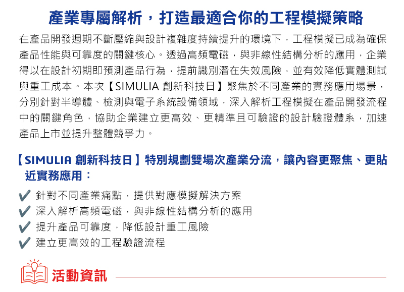 在產品開發與製造不斷邁向高效能與高精度的今日，模擬分析技術已成為企業創新設計的關鍵推手。為協助您掌握最新模擬趨勢、洞悉業界應用成果，我們誠摯邀請您蒞臨【2025 達梭系統 SOLIDWORKS Design Validation Day設計驗證日】，與來自產業與學界的專家齊聚一堂，共同探索從虛擬到現實的模擬價值。

本次論壇將聚焦於探討結構、流體與塑膠射出成型等模擬技術的最新應用趨勢與成功實例，帶您深入了解分析技術如何加速產品研發流程，協助企業快速應對日益複雜的產品挑戰！